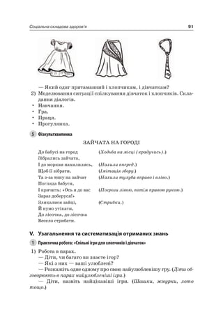 91Соціальна складова здоров’я
— який одяг притаманний і хлопчикам, і дівчаткам?
2) Моделювання ситуації спілкування дівчаток і хлопчиків. Скла-
дання діалогів.
• навчання.
• Гра.
• Праця.
• Прогулянка.
5 Фізкультхвилинка
ЗаЙчаТа на ГОрОДі
До бабусі на город
Зібрались зайчата,
(Ходьба на місці (крадучись).)
і до моркви нахилились, (Нахили вперед.)
Щоб її зібрати. (Імітація збору.)
Та з-за тину на зайчат
Погляда бабуся,
(Нахили тулуба вправо і вліво.)
і кричить: «Ось я до вас
Зараз доберуся!»
(Погрози лівою, потім правою рукою.)
Злякалися зайці,
Й нумо утікати,
До лісочка, до лісочка
Весело стрибати.
(Стрибки.)
V. узагальнення та систематизація отриманих знань
1 Практична робота: «Спільні ігри для хлопчиків і дівчаток»
1) робота в парах.
— Діти, чи багато ви знаєте ігор?
— які з них — ваші улюблені?
— розкажіть одне одному про свою найулюбленішу гру. (Діти об-
говорюють в парах найулюбленіші ігри.)
— Діти, назвіть найцікавіші ігри. (Шашки, жмурки, лото
тощо.)
 