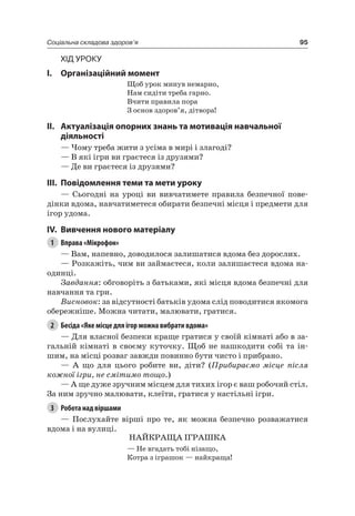 95Соціальна складова здоров’я
Хід уроку
I. Організаційний момент
Щоб урок минув немарно,
нам сидіти треба гарно.
Вчити правила пора
З основ здоров’я, дітвора!
II. актуалізація опорних знань та мотивація навчальної
діяльності
— чому треба жити з усіма в мирі і злагоді?
— В які ігри ви граєтеся із друзями?
— Де ви граєтеся із друзями?
III. повідомлення теми та мети уроку
— Сьогодні на уроці ви вивчатимете правила безпечної пове-
дінки вдома, навчатиметеся обирати безпечні місця і предмети для
ігор удома.
IV. вивчення нового матеріалу
1 Вправа «Мікрофон»
— Вам, напевно, доводилося залишатися вдома без дорослих.
— розкажіть, чим ви займаєтеся, коли залишаєтеся вдома на-
одинці.
Завдання: обговоріть з батьками, які місця вдома безпечні для
навчання та гри.
Висновок: за відсутності батьків удома слід поводитися якомога
обережніше. Можна читати, малювати, гратися.
2 Бесіда «Яке місце для ігор можна вибрати вдома»
— Для власної безпеки краще гратися у своїй кімнаті або в за-
гальній кімнаті в своєму куточку. Щоб не нашкодити собі та ін-
шим, на місці розваг завжди повинно бути чисто і прибрано.
— а що для цього робите ви, діти? (Прибираємо місце після
кожної ігри, не смітимо тощо.)
— а ще дуже зручним місцем для тихих ігор є ваш робочий стіл.
За ним зручно малювати, клеїти, гратися у настільні ігри.
3 Робота над віршами
— Послухайте вірші про те, як можна безпечно розважатися
вдома і на вулиці.
наЙКраЩа іГраШКа
— не вгадать тобі нізащо,
Котра з іграшок — найкраща!
 