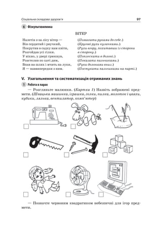 97Соціальна складова здоров’я
6 Фізкультхвилинка
ВіТер
налетів з-за лісу вітер — (Помахати руками до себе.)
Він сердитий і рвучкий, (Кругові рухи кулачками.)
Покрутив в садку нам квіти,
розгойдав усі гілки.
(Рухи вгору, похитавши із сторони
в сторону.)
У вікно, у двері грюкнув, (Поплескати в долоні.)
розстелив по хаті дим, (Показати пальчиками.)
Впав на шлях і мчить на луки, (Руки долонями вниз.)
я — наввипередки з ним. (Постукати пальчиками на парті.)
V. узагальнення та систематизація отриманих знань
1 Робота в парах
— розгляньте малюнки. (Картка 1) назвіть зображені пред-
мети. (Швацька машинка, іграшка, голки, пилка, молоток і цвяхи,
кубики, лялька, вентилятор, комп’ютер)
— Позначте червоним квадратиком небезпечні для ігор пред-
мети.
 
