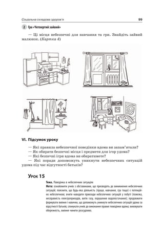 99Соціальна складова здоров’я
2 Гра «Четвертий зайвий»
— ці місця небезпечні для навчання та гри. Знайдіть зайвий
малюнок. (Картка 4)
VI. підсумок уроку
— які правила небезпечної поведінки вдома ви запам’ятали?
— як обирати безпечні місця і предмети для ігор удома?
— які безпечні ігри вдома ви обиратимете?
— які поради допоможуть уникнути небезпечних ситуацій
удома під час відсутності батьків?
Урок 15
Тема. Поведінка в небезпечних ситуаціях
Мета: ознайомити учнів з обставинами, що призводять до виникнення небезпечних
ситуацій; пояснити, що будь-яка діяльність (праця, навчання, гра тощо) є потенцій-
но небезпечною; вчити наводити приклади небезпечних ситуацій у побуті (пожежа,
несправність електроприладів, витік газу, порушення водопостачання); продовжити
формувати вміння і навички, що допоможуть уникнути небезпечних ситуацій удома за
відсутності батьків; спонукати учнів до виконання правил поведінки вдома; виховувати
обережність, вміння чинити розсудливо.
 