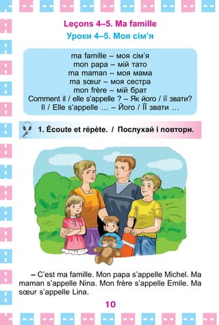 10
Leçons 4–5. Ma famille
Уроки 4–5. Моя сім’я
ma famille – моя сім’я
mon papa – мій тато
ma maman – моя мама
ma sœur – моя сестра
mon frère – мій брат
Comment il / elle s’appelle ? – Як його / її звати?
Il / Elle s’appelle … – Його / ЇЇ звати …
1. Écoute et répète. / Послухай і повтори.
– C’est ma famille . Mon papa s’appelle Michel . Ma
maman s’appelle Nina . Mon frère s’appelle Emile . Ma
sœur s’appelle Lina .
ma famille – моя сім’я
mon papa – мій тато
ma maman – моя мама
ma sœur – моя сестра
mon frère – мій брат
Comment il / elle s’appelle ? – Як його / її звати?
Il / Elle s’appelle … – Його / ЇЇ звати …
1. Écoute et répète. / Послухай і повтори.
 