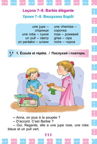 111
Leçons 7–8. Barbie élégante
Уроки 7–8. Вишукана Барбі
une jupe –
спідниця
une robe – сукня
un pull – светр
un pantalon – штани
une chemise –
сорочка
rose – рожевий
grise – сіра
noire – чорна
1. Écoute et répète. / Послухай і повтори.
– Anna, on joue à la poupée ?
– D’accord . C’est Barbie ?
– Oui . Regarde, elle a une jupe rose, une robe
bleue et un pull vert .
une jupe –
спідниця
une robe – сукня
un pull – светр
un pantalon – штани
une chemise –
сорочка
rose – рожевий
grise – сіра
noire – чорна
1. Écoute et répète. / Послухай і повтори.
 