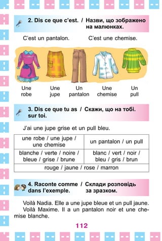112
2. Dis ce que c’est. / Назви, що зображено
на малюнках.
C’est un pantalon . C’est une chemise .
2. Dis ce que c’est. / Назви, що зображено
на малюнках.
3. Dis ce que tu as / Скажи, що на тобі.
sur toi.
J’ai une jupe grise et un pull bleu .
une robe / une jupe /
une chemise
un pantalon / un pull
blanche / verte / noire /
bleue / grise / brune
blanc / vert / noir /
bleu / gris / brun
rouge / jaune / rose / marron
4. Raconte comme / Склади розповідь
dans l’exemple. за зразком.
Voilà Nadia . Elle a une jupe bleue et un pull jaune .
Voilà Maxime . Il a un pantalon noir et une che-
mise blanche .
3. Dis ce que tu as / Скажи, що на тобі.
sur toi.
4. Raconte comme / Склади розповідь
dans l’exemple. за зразком.
Une
robe
Une
jupe
Un
pantalon
Une
chemise
Un
pull
 