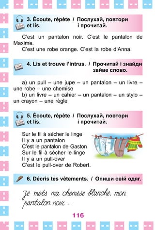 116
3. Écoute, répète / Послухай, повтори
et lis. і прочитай.
C’est un pantalon noir . C’est le pantalon de
Maxime .
C’est une robe orange . C’est la robe d’Anna .
4. Lis et trouve l’intrus. / Прочитай і знайди
зайве слово.
a) un pull – une jupe – un pantalon – un livre –
une robe – une chemise
b) un livre – un cahier – un pantalon – un stylo –
un crayon – une règle
5. Écoute, répète / Послухай, повтори
et lis. і прочитай.
Sur le fil à sécher le linge
Il y a un pantalon
C’est le pantalon de Gaston
Sur le fil à sécher le linge
Il y a un pull-over
C’est le pull-over de Robert .
6. Décris tes vêtements. / Опиши свій одяг.
3. Écoute, répète / Послухай, повтори
et lis. і прочитай.
4. Lis et trouve l’intrus. / Прочитай і знайди
зайве слово.
5. Écoute, répète / Послухай, повтори
et lis. і прочитай.
6. Décris tes vêtements. / Опиши свій одяг.
 