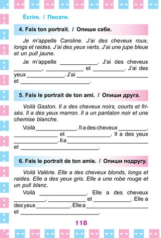 118
Écrire. / Писати.
4. Fais ton portrait. / Опиши себе.
Je m’appelle Caroline. J’ai des cheveux roux,
longs et raides. J’ai des yeux verts. J’ai une jupe bleue
et un pull jaune.
Je m’appelle ____________ . J’ai des cheveux
_________, ____________ et __________ . J’ai des
yeux ____________ . J’ai _______________________
et ______________________ .
5. Fais le portrait de ton ami. / Опиши друга.
Voilà Gaston. Il a des cheveux noirs, courts et fri-
sés. Il a des yeux marron. Il a un pantalon noir et une
chemise blanche.
Voilà _____________ . Il a des cheveux _________,
______________ et ______________ . Il a des yeux
______________ .Ila__________________________
et _________________________ .
6. Fais le portrait de ton amie. / Опиши подругу.
Voilà Valérie. Elle a des cheveux blonds, longs et
raides. Elle a des yeux gris. Elle a une robe rouge et
un pull blanc .
Voilà _______________ . Elle a des cheveux
__________, ____________ et ____________ . Elle a
desyeux___________ .Ellea____________________
et _________________________ .
4. Fais ton portrait. / Опиши себе.
5. Fais le portrait de ton ami. / Опиши друга.
6. Fais le portrait de ton amie. / Опиши подругу.
 