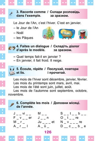 126
3. Raconte comme / Склади розповідь
dans l’exemple. за зразком.
Le Jour de l’An, c’est l’hiver . C’est en janvier .
– le Jour de l’An
– Noël
– les Pâques
4. Faites un dialogue / Складіть діалог
d’après le modèle. за зразком.
– Quel temps fait-il en janvier ?
– En janvier, il fait froid . Il neige .
5. Écoute, répète / Послухай, повтори
et lis. і прочитай.
Les mois de l’hiver sont décembre, janvier, février .
Les mois du printemps sont mars, avril, mai .
Les mois de l’été sont juin, juillet, août .
Les mois de l’automne sont septembre, octobre,
novembre .
6. Complète les mois / Доповни місяці.
de l’année.
J _ _ vi _ _
F _ v _ _ er
M _ r _
A _ r __ l
M _ _
J _ _ n
Ju _ _ _ et
A _ û _
S _ _ t _ _ b _ _
O _ t _ _ re
N _ v _ _ _ re
D __ c _ _ b _ e
3. Raconte comme / Склади розповідь
dans l’exemple. за зразком.
4. Faites un dialogue / Складіть діалог
d’après le modèle. за зразком.
5. Écoute, répète / Послухай, повтори
et lis. і прочитай.
6. Complète les mois / Доповни місяці.
de l’année.
 