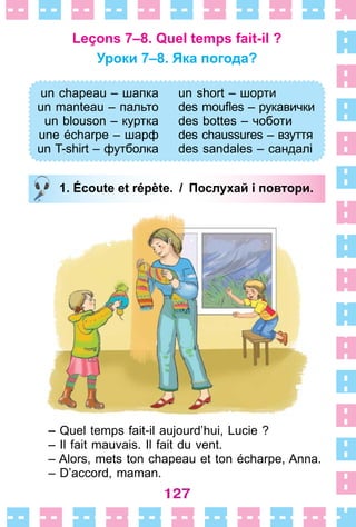 127
Leçons 7–8. Quel temps fait-il ?
Уроки 7–8. Яка погода?
un chapeau – шапка
un manteau – пальто
un blouson – куртка
une écharpe – шарф
un T-shirt – футболка
un short – шорти
des moufles – рукавички
des bottes – чоботи
des chaussures – взуття
des sandales – сандалі
1. Écoute et répète. / Послухай і повтори.
– Quel temps fait-il aujourd’hui, Lucie ?
– Il fait mauvais . Il fait du vent .
– Alors, mets ton chapeau et ton écharpe, Anna .
– D’accord, maman .
un chapeau – шапка
un manteau – пальто
un blouson – куртка
une écharpe – шарф
un T-shirt – футболка
un short – шорти
des moufles – рукавички
des bottes – чоботи
des chaussures – взуття
des sandales – сандалі
1. Écoute et répète. / Послухай і повтори.
 