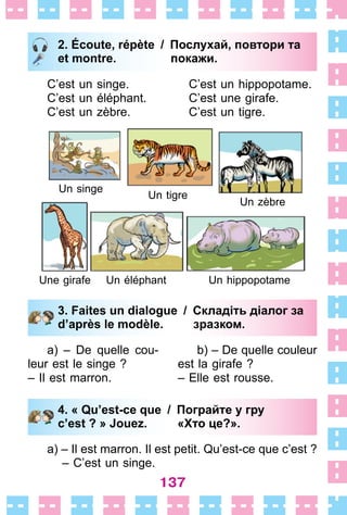 137
2. Écoute, répète / Послухай, повтори та
et montre. покажи.
C’est un singe .
C’est un éléphant .
C’est un zèbre .
C’est un hippopotame .
C’est une girafe .
C’est un tigre .
Un singe
Un tigre
Un hippopotame
Un zèbre
Un éléphantUne girafe
3. Faites un dialogue / Складіть діалог за
d’après le modèle. зразком.
a) – De quelle cou-
leur est le singe ?
– Il est marron .
b) – De quelle couleur
est la girafe ?
– Elle est rousse .
4. « Qu’est-ce que / Пограйте у гру
c’est ? » Jouez. «Хто це?».
a) – Il est marron . Il est petit . Qu’est-ce que c’est ?
– C’est un singe .
2. Écoute, répète / Послухай, повтори та
et montre. покажи.
3. Faites un dialogue / Складіть діалог за
d’après le modèle. зразком.
4. « Qu’est-ce que / Пограйте у гру
c’est ? » Jouez. «Хто це?».
 