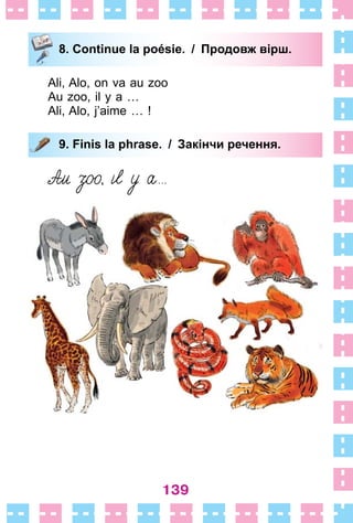 139
8. Continue la poésie. / Продовж вірш.
Ali, Alo, on va au zoo
Au zoo, il y a …
Ali, Alo, j’aime … !
9. Finis la phrase. / Закінчи речення.
8. Continue la poésie. / Продовж вірш.
9. Finis la phrase. / Закінчи речення.
 