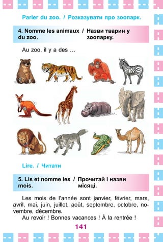 141
Parler du zoo. / Розказувати про зоопарк.
4. Nomme les animaux / Назви тварин у
du zoo. зоопарку.
Au zoo, il y a des …
Lire. / Читати
5. Lis еt nomme les / Прочитай і назви
mois. місяці.
Les mois de l’année sont janvier, février, mars,
avril, mai, juin, juillet, août, septembre, octobre, no-
vembre, décembre .
Au revoir ! Bonnes vacances ! À la rentrée !
4. Nomme les animaux / Назви тварин у
du zoo. зоопарку.
5. Lis еt nomme les / Прочитай і назви
mois. місяці.
 