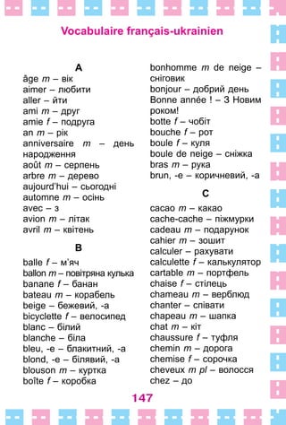 147
A
âge m – вік
aimer – любити
aller – йти
ami m – друг
amie f – подруга
an m – рік
anniversaire m – день
­народження
août m – серпень
arbre m – дерево
aujourd’hui – сьогодні
automne m – осінь
avec – з
avion m – літак
avril m – квітень
B
balle f – м’яч
ballon m – повітряна кулька
banane f – банан
bateau m – корабель
beige – бежевий, -а
bicyclette f – велосипед
blanc – білий
blanche – біла
bleu, -e – блакитний, -а
blond, -e – білявий, -а
blouson m – куртка
boîte f – коробка
bonhomme m de neige –
сніговик
bonjour – добрий день
Bonne année ! – З Новим
роком!
botte f – чобіт
bouche f – рот
boule f – куля
boule de neige – сніжка
bras m – рука
brun, -e – коричневий, -а
C
cacao m – какао
cache-cache – піжмурки
cadeau m – подарунок
cahier m – зошит
calculer – рахувати
calculette f – калькулятор
cartable m – портфель
chaise f – стілець
chameau m – верблюд
chanter – співати
chapeau m – шапка
chat m – кіт
chaussure f – туфля
chemin m – дорога
chemise f – сорочка
cheveux m pl – волосся
chez – до
Vocabulaire français-ukrainien
 