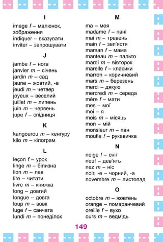 149
I
image f – малюнок,
­зображення
indiquer – вказувати
inviter – запрошувати
J
jambe f – нога
janvier m – січень
jardin m – сад
jaune – жовтий, -а
jeudi m – четвер
joyeux – веселий
juillet m – липень
juin m – червень
jupe f – спідниця
K
kangourou m – кенгуру
kilo m – кілограм
L
leçon f – урок
linge m – білизна
lion m – лев
lire – читати
livre m – книжка
long – довгий
longue – довга
loup m – вовк
luge f – санчата
lundi m – понеділок
M
ma – моя
madame f – пані
mai m – травень
main f – зап’ястя
maman f – мама
manteau m – пальто
mardi m – вівторок
marelle f – класики
marron – коричневий
mars m – березень
merci – дякую
mercredi m – середа
mère f – мати
mes – мої
moi – я
mois m – місяць
mon – мій
monsieur m – пан
moufle f – рукавичка
N
neige f – сніг
neuf – дев’ять
nez m – ніс
noir, -e – чорний, -а
novembre m – листопад
O
octobre m – жовтень
orange – помаранчевий
oreille f – вухо
ours m – ведмідь
 