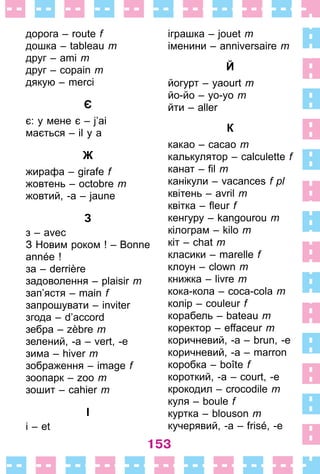 153
дорога – route f
дошка – tableau m
друг – ami m
друг – copain m
дякую – merci
Є
є: у мене є – j’ai
мається – il y a
Ж
жирафа – girafe f
жовтень – octobre m
жовтий, -а – jaune
З
з – avec
З Новим роком ! – Bonne
année !
за – derrière
задоволення – plaisir m
зап’ястя – main f
запрошувати – inviter
згода – d’accord
зебра – zèbre m
зелений, -а – vert, -e
зима – hiver m
зображення – image f
зоопарк – zoo m
зошит – cahier m
І
і – et
іграшка – jouet m
іменини – anniversaire m
Й
йогурт – yaourt m
йо-йо – yo-yo m
йти – aller
К
какао – cacao m
калькулятор – calculette f
канат – fil m
канікули – vacances f pl
квітень – avril m
квітка – fleur f
кенгуру – kangourou m
кілограм – kilo m
кіт – chat m
класики – marelle f
клоун – clown m
книжка – livre m
кока-кола – coca-cola m
колір – couleur f
корабель – bateau m
коректор – effaceur m
коричневий, -а – brun, -e
коричневий, -а – marron
коробка – boîte f
короткий, -а – court, -e
крокодил – crocodile m
куля – boule f
куртка – blouson m
кучерявий, -а – frisé, -e
 