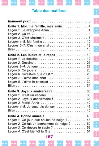 157
Table des matières
Шановні учні! .  .  .  .  .  .  .  .  .  .  .  .  .  .  .  .  .  .  .  .  .  .  .  .  .  .  .  .  .  .  .  . 3
Unité 1. Moi, ma famille, mes amis . . . . . . . . . . . . . . 4
Leçon 1. Je m’appelle Anna .  .  .  .  .  .  .  .  .  .  .  .  .  .  .  .  .  .  .  .  .  . 4
Leçon 2. Ça va ?  .  .  .  .  .  .  .  .  .  .  .  .  .  .  .  .  .  .  .  .  .  .  .  .  .  .  .  .  .  . 6
Leçon 3. C’est Maxime ! .  .  .  .  .  .  .  .  .  .  .  .  .  .  .  .  .  .  .  .  .  .  .  .  . 8
Leçons 4–5. Ma famille .  .  .  .  .  .  .  .  .  .  .  .  .  .  .  .  .  .  .  .  .  .  .  .  . 10
Leçons 6–7. C’est mon chat .  .  .  .  .  .  .  .  .  .  .  .  .  .  .  .  .  .  .  .  . 13
Bilan . . . . . . . . . . . . . . . . . . . . . . . . . . . . . . . . . . . . . . . 16
Unité 2. Les loisirs et le repos .  .  .  .  .  .  .  .  .  .  .  .  .  .  .  .  . 19
Leçon 1. Je dessine .  .  .  .  .  .  .  .  .  .  .  .  .  .  .  .  .  .  .  .  .  .  .  .  .  .  . 19
Leçon 2. Dessine... .  .  .  .  .  .  .  .  .  .  .  .  .  .  .  .  .  .  .  .  .  .  .  .  .  .  .  . 21
Leçons 3–4. Je joue .  .  .  .  .  .  .  .  .  .  .  .  .  .  .  .  .  .  .  .  .  .  .  .  .  .  . 23
Leçon 5. On joue ? .  .  .  .  .  .  .  .  .  .  .  .  .  .  .  .  .  .  .  .  .  .  .  .  .  .  .  . 26
Leçon 6. Qu’est-ce que c’est ?  .  .  .  .  .  .  .  .  .  .  .  .  .  .  .  .  .  . 28
Leçon 7. J’aime mon chat  .  .  .  .  .  .  .  .  .  .  .  .  .  .  .  .  .  .  .  .  .  . 30
Leçon 8. J’aime le chocolat  .  .  .  .  .  .  .  .  .  .  .  .  .  .  .  .  .  .  .  .  . 32
Bilan . . . . . . . . . . . . . . . . . . . . . . . . . . . . . . . . . . . . . . . 34
Unité 3. Joyeux anniversaire  .  .  .  .  .  .  .  .  .  .  .  .  .  .  .  .  .  . 36
Leçon 1. C’est un cadeau . . . . . . . . . . . . . . . . . . . . . . 36
Leçon 2. Joyeux anniversaire ! . . . . . . . . . . . . . . . . . . 38
Leçon 3. Merci, Anna .  .  .  .  .  .  .  .  .  .  .  .  .  .  .  .  .  .  .  .  .  .  .  .  .  . 40
Leçons 4–5. Je voudrais danser  .  .  .  .  .  .  .  .  .  .  .  .  .  .  .  .  . 42
Bilan . . . . . . . . . . . . . . . . . . . . . . . . . . . . . . . . . . . . . . . 45
Unité 4. Bonne année ! .  .  .  .  .  .  .  .  .  .  .  .  .  .  .  .  .  .  .  .  .  .  .  . 48
Leçon 1. On joue aux boules de neige ?  .  .  .  .  .  .  .  .  .  . 48
Leçon 2. On fait un bonhomme de neige ? .  .  .  .  .  .  .  .  . 50
Leçon 3. On décore le sapin ? .  .  .  .  .  .  .  .  .  .  .  .  .  .  .  .  .  .  . 52
Leçon 4. C’est bientôt la fête ! .  .  .  .  .  .  .  .  .  .  .  .  .  .  .  .  .  .  . 54
 