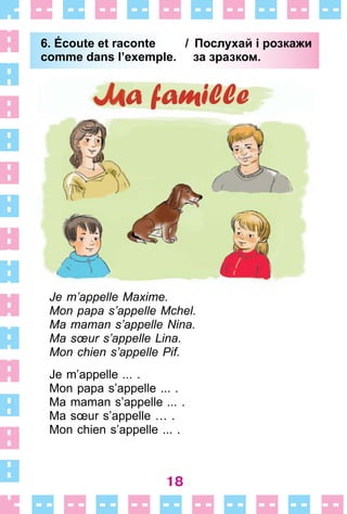 18
6. Écoute et raconte / Послухай і розкажи
comme dans l’exemple. за зразком.
Je m’appelle Maxime.
Mon papa s’appelle Mchel.
Ma maman s’appelle Nina.
Ma sœur s’appelle Lina.
Mon chien s’appelle Pif.
Je m’appelle ...  .
Mon papa s’appelle  . . .  .
Ma maman s’appelle ...  .
Ma sœur s’appelle …  .
Mon chien s’appelle  . . .  .
6. Écoute et raconte / Послухай і розкажи
comme dans l’exemple. за зразком.
 