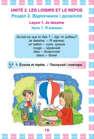 19
UNITÉ 2. LES LOISIRS ET LE REPOS
Розділ 2. Відпочинок і дозвілля
Leçon 1. Je dessine
Урок 1. Я малюю
Qu’est-ce que tu fais ? – Що ти робиш?
Je dessine. – Я малюю.
un ballon – куля, кулька
rouge – червоний
bleu – блакитний
blanc – білий
1. Écoute et répète. / Послухай і повтори.
Qu’est-ce que tu fais ? – Що ти робиш?
Je dessine. – Я малюю.
un ballon – куля, кулька
rouge – червоний
bleu – блакитний
blanc – білий
1. Écoute et répète. / Послухай і повтори.
 