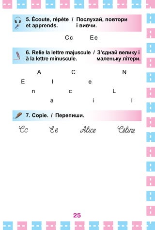25
5. Écoute, répète / Послухай, повтори
et apprends. і вивчи.
Сс Ее
6. Relie la lettre majuscule / З’єднай велику і
à la lettre minuscule. маленьку літери.
A С N
Е l е
n с L
a i I
7. Copie. / Перепиши.
5. Écoute, répète / Послухай, повтори
et apprends. і вивчи.
6. Relie la lettre majuscule / З’єднай велику і
à la lettre minuscule. маленьку літери.
7. Copie. / Перепиши.
 