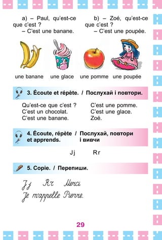 29
a) – Paul, qu’est-ce
que c’est ?
– C’est une banane .
b) – Zoé, qu’est-ce
que c’est ?
– C’est une poupée .
une banane une glace une pomme une poupée
3. Écoute et répète. / Послухай і повтори.
Qu’est-ce que c’est ? C’est une pomme .
C’est un chocolat . C’est une glace .
C’est une banane . Zoé .
4. Écoute, répète / Послухай, повтори
et apprends. і вивчи
Jj Rr
5. Copie. / Перепиши.
3. Écoute et répète. / Послухай і повтори.
4. Écoute, répète / Послухай, повтори
et apprends. і вивчи
5. Copie. / Перепиши.
 