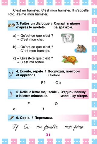 31
C’est un hamster . C’est mon hamster . Il s’appelle
Toto . J’aime mon hamster .
3. Faites un dialogue / Складіть діалог
d’après le modèle. за зразком.
a) – Qu’est-ce que c’est ?
– C’est mon chat .
b) – Qu’est-ce que c’est ?
– C’est mon hamster .
c) – Qu’est-ce que c’est ?
– C’est ma tortue .
4. Écoute, répète / Послухай, повтори
et apprends. і вивчи.
Ff Oo
5. Relie la lettre majuscule / З’єднай велику і
à la lettre minuscule. маленьку літери.
F O
o f
6. Copie. / Перепиши.
3. Faites un dialogue / Складіть діалог
d’après le modèle. за зразком.
4. Écoute, répète / Послухай, повтори
et apprends. і вивчи.
5. Relie la lettre majuscule / З’єднай велику і
à la lettre minuscule. маленьку літери.
6. Copie. / Перепиши.
 