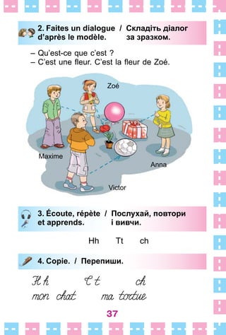 37
Maxime
Zoé
Victor
Anna
3. Écoute, répète / Послухай, повтори
et apprends. і вивчи.
Hh Tt ch
4. Copie. / Перепиши.
3. Écoute, répète / Послухай, повтори
et apprends. і вивчи.
4. Copie. / Перепиши.
2. Faites un dialogue / Складіть діалог
d’après le modèle. за зразком.
– Qu’est-ce que c’est ?
– C’est une fleur. C’est la fleur de Zoé.
2. Faites un dialogue / Складіть діалог
d’après le modèle. за зразком.
 