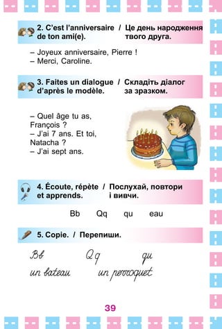 39
2. C’est l’anniversaire
de ton ami(e).
/ Це день народження
твого друга.
– Joyeux anniversaire, Pierre !
– Merci, Caroline .
3. Faites un dialogue / Складіть діалог
d’après le modèle. за зразком.
– Quel âge tu as,
François ?
– J’ai 7 ans . Et toi,
Natacha ?
– J’ai sept ans .
4. Écoute, répète / Послухай, повтори
et apprends. і вивчи.
Bb Qq qu eau
5. Copie. / Перепиши.
2. C’est l’anniversaire
de ton ami(e).
/ Це день народження
твого друга.
3. Faites un dialogue / Складіть діалог
d’après le modèle. за зразком.
4. Écoute, répète / Послухай, повтори
et apprends. і вивчи.
5. Copie. / Перепиши.
 