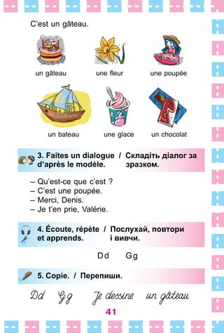 41
C’est un gâteau .
un gâteau une fleur une poupée
un bateau une glace un chocolat
3. Faites un dialogue / Складіть діалог за
d’après le modèle. зразком.
– Qu’est-ce que c’est ?
– C’est une poupée .
– Merci, Denis .
– Je t’en prie, Valérie .
4. Écoute, répète / Послухай, повтори
et apprends. і вивчи.
Dd Gg
5. Copie. / Перепиши.
3. Faites un dialogue / Складіть діалог за
d’après le modèle. зразком.
4. Écoute, répète / Послухай, повтори
et apprends. і вивчи.
5. Copie. / Перепиши.
 