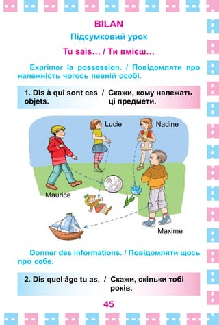 45
BILAN
Підсумковий урок
Tu sais… / Ти вмієш…
Exprimer la possession. / Повідомляти про
належність чогось певній особі.
1. Dis à qui sont ces / Скажи, кому належать
objets. ці предмети.
Maxime
Lucie
Maurice
Nadine
Donner des informations. / Повідомляти щось
про себе.
2. Dis quel âge tu as. / Скажи, скільки тобі
років.
1. Dis à qui sont ces / Скажи, кому належать
objets. ці предмети.
2. Dis quel âge tu as. / Скажи, скільки тобі
років.
 