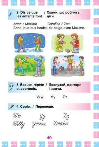 49
2. Dis ce que / Скажи, що роблять
les enfants font. діти.
Anna / Maxime Caroline / Zoé
Anna joue aux boules de neige avec Maxime .
3. Écoute, répète / Послухай, повтори
et apprends. і вивчи.
Ww Yy Zz
4. Copie. / Перепиши.
2. Dis ce que / Скажи, що роблять
les enfants font. діти.
3. Écoute, répète / Послухай, повтори
et apprends. і вивчи.
4. Copie. / Перепиши.
 