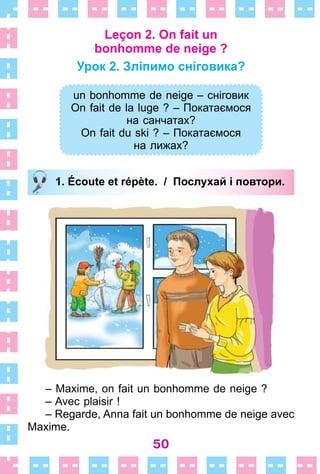 50
Leçon 2. On fait un
bonhomme de neige ?
Урок 2. Зліпимо сніговика?
un bonhomme de neige – сніговик
On fait de la luge ? – Покатаємося
на санчатах?
On fait du ski ? – Покатаємося
на лижах?
1. Écoute et répète. / Послухай і повтори.
– Maxime, on fait un bonhomme de neige ?
– Avec plaisir !
– Regarde, Anna fait un bonhomme de neige avec
Maxime .
un bonhomme de neige – сніговик
On fait de la luge ? – Покатаємося
на санчатах?
On fait du ski ? – Покатаємося
на лижах?
1. Écoute et répète. / Послухай і повтори.
 