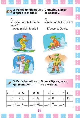 51
2. Faites un dialogue / Складіть діалог
d’après le modèle. за зразком.
a)
– Julie, on fait de la
luge ?
– Avec plaisir, Marie !
b)
– Alex, on fait du ski ?
– D’accord, Denis .
3. Écris les lettres / Впиши букви, яких
qui manquent. не вистачає.
А__ __b С__ __d Е__ __f G__ __h I__
__ j __k L__ __m N__ __o P__ __q R__
__s T__ U__ __v W__ __x Y__ __z
2. Faites un dialogue / Складіть діалог
d’après le modèle. за зразком.
3. Écris les lettres / Впиши букви, яких
qui manquent. не вистачає.
 