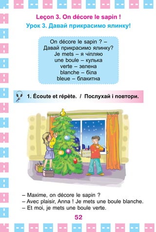 52
Leçon 3. On décore le sapin !
Урок 3. Давай прикрасимо ялинку!
On décore le sapin ? –
Давай прикрасимо ялинку?
Je mets – я чіпляю
une boule – кулька
verte – зелена
blanche – біла
bleue – блакитна
1. Écoute et répète. / Послухай і повтори.
– Maxime, on décore le sapin ?
– Avec plaisir, Anna ! Je mets une boule blanche .
– Et moi, je mets une boule verte .
On décore le sapin ? –
Давай прикрасимо ялинку?
Je mets – я чіпляю
une boule – кулька
verte – зелена
blanche – біла
bleue – блакитна
1. Écoute et répète. / Послухай і повтори.
 