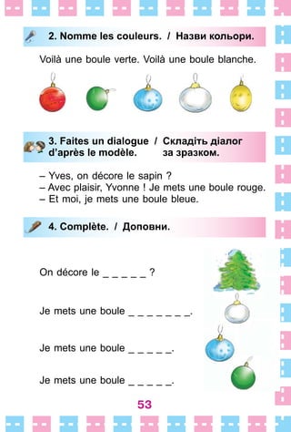 53
2. Nomme les couleurs. / Назви кольори.
Voilà une boule verte . Voilà une boule blanche .
3. Faites un dialogue / Складіть діалог
d’après le modèle. за зразком.
– Yves, on décore le sapin ?
– Avec plaisir, Yvonne ! Je mets une boule rouge .
– Et moi, je mets une boule bleue .
4. Complète. / Доповни.
On décore le _ _ _ _ _ ?
Je mets une boule _ _ _ _ _ _ _ .
Je mets une boule _ _ _ _ _ .
Je mets une boule _ _ _ _ _ .
2. Nomme les couleurs. / Назви кольори.
3. Faites un dialogue / Складіть діалог
d’après le modèle. за зразком.
4. Complète. / Доповни.
 