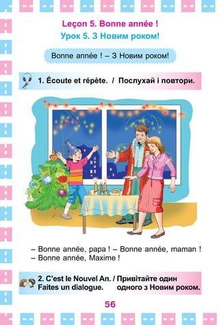 56
Leçon 5. Bonne année !
Урок 5. З Новим роком!
Bonne année ! – З Новим роком!
1. Écoute et répète. / Послухай і повтори.
– Bonne année, papa ! – Bonne année, maman !
– Bonne année, Maxime !
2. C’est le Nouvel An. / Привітайте один
Faites un dialogue. одного з Новим роком.
Bonne année ! – З Новим роком!
1. Écoute et répète. / Послухай і повтори.
2. C’est le Nouvel An. / Привітайте один
Faites un dialogue. одного з Новим роком.
 