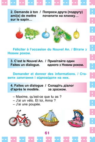 61
2. Demande à ton / Попроси друга (подругу)
ami(e) de mettre почепити на ялинку…
sur le sapin…
Féliciter à l’occasion du Nouvel An. / Вітати з
Новим роком.
3. C’est le Nouvel An. / Привітайте один
Faites un dialogue. одного з Новим роком.
Demander et donner des informations. / Ста-
вити запитання і відповідати на них.
4. Faites un dialogue / Складіть діалог
d’après le modèle. за зразком.
– Maxime, qu’est-ce que tu as ?
– J’ai un vélo . Et toi, Anna ?
– J’ai une poupée .
2. Demande à ton / Попроси друга (подругу)
ami(e) de mettre почепити на ялинку…
sur le sapin…
3. C’est le Nouvel An. / Привітайте один
Faites un dialogue. одного з Новим роком.
4. Faites un dialogue / Складіть діалог
d’après le modèle. за зразком.
 