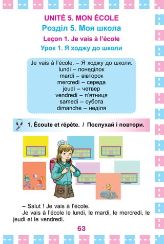 63
UNITÉ 5. MON ÉCOLE
Pозділ 5. Моя школа
Leçon 1. Je vais à l’école
Урок 1. Я ходжу до школи
Je vais à l’école. – Я ходжу до школи.
lundi – понеділок
mardi – вівторок
mercredi – середа
jeudi – четвер
vendredi – п’ятниця
samedi – субота
dimanche – неділя
1. Écoute et répète. / Послухай і повтори.
– Salut ! Je vais à l’école .
Je vais à l’école le lundi, le mardi, le mercredi, le
jeudi et le vendredi .
Je vais à l’école. – Я ходжу до школи.
lundi – понеділок
mardi – вівторок
mercredi – середа
jeudi – четвер
vendredi – п’ятниця
samedi – субота
dimanche – неділя
1. Écoute et répète. / Послухай і повтори.
 