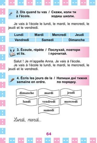 64
2. Dis quand tu vas / Скажи, коли ти
à l’école. ходиш школи.
Je vais à l’école le lundi, le mardi, le mercredi, le
jeudi et le vendredi .
Lundi Mardi Mercredi Jeudi
Vendredi Samedi Dimanche
3. Écoute, répète / Послухай, повтори
et lis. і прочитай.
Salut ! Je m’appelle Anna . Je vais à l’école .
Je vais à l’école le lundi, le mardi, le mercredi, le
jeudi et le vendredi .
4. Écris les jours de la / Напиши дні тижня
semaine en ordre. по порядку.
2. Dis quand tu vas / Скажи, коли ти
à l’école. ходиш школи.
3. Écoute, répète / Послухай, повтори
et lis. і прочитай.
4. Écris les jours de la / Напиши дні тижня
semaine en ordre. по порядку.
 