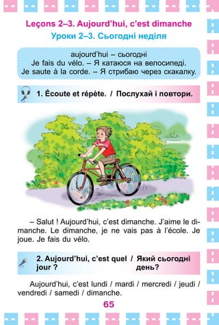 65
Leçons 2–3. Aujourd’hui, c’est dimanche
Уроки 2–3. Сьогодні неділя
aujourd’hui – cьогодні
Je fais du vélo. – Я катаюся на велосипеді.
Je saute à la corde. – Я стрибаю через скакалку.
1. Écoute et répète. / Послухай і повтори.
– Salut ! Aujourd’hui, c’est dimanche . J’aime le di-
manche . Le dimanche, je ne vais pas à l’école . Je
joue . Je fais du vélo .
2. Aujourd’hui, c’est quel / Який сьогодні
jour ? день?
Aujourd’hui, c’est lundi / mardi / mercredi / jeudi /
vendredi / samedi / dimanche .
aujourd’hui – cьогодні
Je fais du vélo. – Я катаюся на велосипеді.
Je saute à la corde. – Я стрибаю через скакалку.
1. Écoute et répète. / Послухай і повтори.
2. Aujourd’hui, c’est quel / Який сьогодні
jour ? день?
 