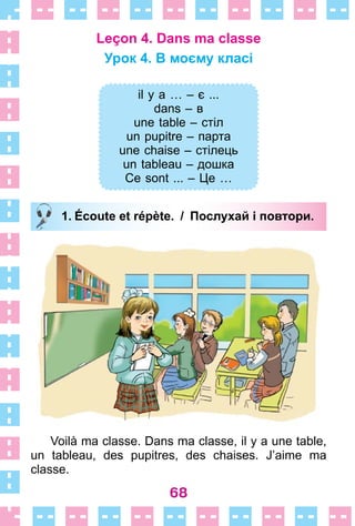 68
Leçon 4. Dans ma classe
Урок 4. В моєму класі
il y a … – є ...
dans – в
une table – стіл
un pupitre – парта
une chaise – стілець
un tableau – дошка
Ce sont ... – Це …
1. Écoute et répète. / Послухай і повтори.
Voilà ma classe . Dans ma classe, il y a une table,
un tableau, des pupitres, des chaises . J’aime ma
classe .
il y a … – є ...
dans – в
une table – стіл
un pupitre – парта
une chaise – стілець
un tableau – дошка
Ce sont ... – Це …
1. Écoute et répète. / Послухай і повтори.
 