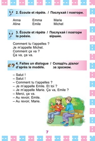 7
2. Écoute et répète. / Послухай і повтори.
Anna Emma Marie
Aline Emile Michel
3. Écoute et répète / Послухай і повтори
la poésie. віршик.
Comment tu t’appelles ?
Je m’appelle Michel .
Comment ça va ?
Ça va, ça va .
4. Faites un dialogue / Складіть діалог
d’après le modèle. за зразком.
– Salut !
– Salut !
– Comment tu t’appelles ?
– Je m’appelle Emile . Et toi ?
– Je m’appelle Marie . Ça va, Emile ?
– Merci, ça va .
– Au revoir, Emile .
– Au revoir, Marie .
2. Écoute et répète. / Послухай і повтори.
3. Écoute et répète / Послухай і повтори
la poésie. віршик.
4. Faites un dialogue / Складіть діалог
d’après le modèle. за зразком.
 