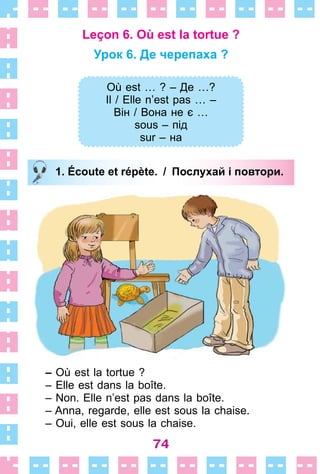 74
Leçon 6. Où est la tortue ?
Урок 6. Де черепаха ?
Où est … ? – Де …?
Il / Elle n’est pas … –
Він / Вона не є …
sous – під
sur – на
1. Écoute et répète. / Послухай і повтори.
– Où est la tortue ?
– Elle est dans la boîte .
– Non . Elle n’est pas dans la boîte .
– Anna, regarde, elle est sous la chaise .
– Oui, elle est sous la chaise .
Où est … ? – Де …?
Il / Elle n’est pas … –
Він / Вона не є …
sous – під
sur – на
1. Écoute et répète. / Послухай і повтори.
 