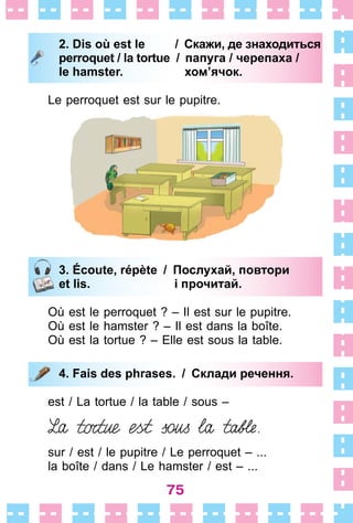 75
2. Dis où est le / Скажи, де знаходиться
perroquet / la tortue / папуга / черепаха /
le hamster. хом’ячок.
Le perroquet est sur le pupitre .
3. Écoute, répète / Послухай, повтори
et lis. і прочитай.
Où est le perroquet ? – Il est sur le pupitre .
Où est le hamster ? – Il est dans la boîte .
Où est la tortue ? – Elle est sous la table .
4. Fais des phrases. / Склади речення.
est / La tortue / la table / sous –
sur / est / le pupitre / Le perroquet –  . . .
la boîte / dans / Le hamster / est –  . . .
2. Dis où est le / Скажи, де знаходиться
perroquet / la tortue / папуга / черепаха /
le hamster. хом’ячок.
3. Écoute, répète / Послухай, повтори
et lis. і прочитай.
4. Fais des phrases. / Склади речення.
 
