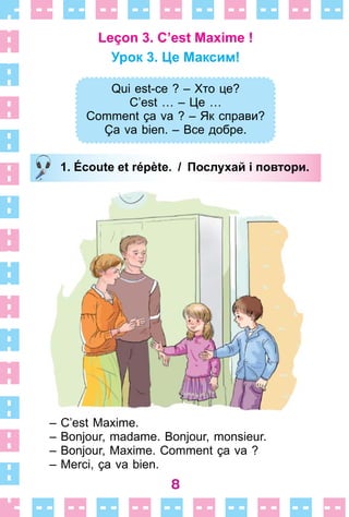 8
Leçon 3. C’est Maxime !
Урок 3. Це Максим!
Qui est-ce ? – Хто це?
C’est … – Це …
Comment ça va ? – Як справи?
Ça va bien. – Все добре.
1. Écoute et répète. / Послухай і повтори.
– C’est Maxime .
– Bonjour, madame . Bonjour, monsieur .
– Bonjour, Maxime . Comment ça va ?
– Merci, ça va bien .
Qui est-ce ? – Хто це?
C’est … – Це …
Comment ça va ? – Як справи?
Ça va bien. – Все добре.
1. Écoute et répète. / Послухай і повтори.
 
