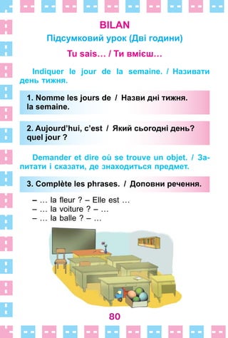 80
BILAN
Підсумковий урок (Дві години)
Tu sais… / Ти вмієш…
Indiquer le jour de la semaine. / Називати
день тижня.
1. Nomme les jours de / Назви дні тижня.
la semaine.
2. Aujourd’hui, c’est / Який сьогодні день?
quel jour ?
Demander et dire où se trouve un objet. / За-
питати і сказати, де знаходиться предмет.
3. Complète les phrases. / Доповни речення.
– … la fleur ? – Elle est …
– … la voiture ? – …
– … la balle ? – …
1. Nomme les jours de / Назви дні тижня.
la semaine.
2. Aujourd’hui, c’est / Який сьогодні день?
quel jour ?
3. Complète les phrases. / Доповни речення.
 
