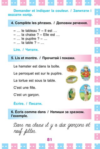 81
Demander et indiquer la couleur. / Запитати і
вказати колір.
4. Complète les phrases. / Доповни речення.
– … le tableau ? – Il est …
– … la chaise ? – Elle est …
– … le pupitre ? – …
– … la table ? – …
Lire. / Читати.
5. Lis et montre. / Прочитай і покажи.
Le hamster est dans la boîte .
Le perroquet est sur le pupitre .
La tortue est sous la table .
C’est une fille.
C’est un garçon .
Écrire. / Писати.
6. Écris comme dans / Напиши за зразком.
l’exemple.
4. Complète les phrases. / Доповни речення.
5. Lis et montre. / Прочитай і покажи.
6. Écris comme dans / Напиши за зразком.
l’exemple.
 
