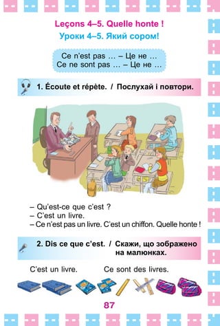 87
Leçons 4–5. Quelle honte !
Уроки 4–5. Який сором!
Ce n’est pas … – Це не …
Ce ne sont pas … – Це не …
1. Écoute et répète. / Послухай і повтори.
– Qu’est-ce que c’est ?
– C’est un livre .
– Ce n’est pas un livre . C’est un chiffon . Quelle honte !
2. Dis ce que c’est. / Скажи, що зображено
на малюнках.
C’est un livre . Ce sont des livres .
Ce n’est pas … – Це не …
Ce ne sont pas … – Це не …
1. Écoute et répète. / Послухай і повтори.
2. Dis ce que c’est. / Скажи, що зображено
на малюнках.
 