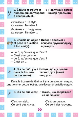 90
2. Écoute et trouve le / Послухай і скажи
numéro qui correspond номер предмета.
à chaque objet. .
Professeur : Un stylo .
La classe : Numéro 1 .
Professeur : Une gomme .
La classe : Numéro  . . .
3. Choisis un objet / Вибери предмет і
et pose la question попроси друга (подругу)
à ton ami(e). відгадати.
– Le 3, qu’est-ce que c’est ?
– C’est une gomme .
– Le 5, qu’est-ce que c’est ?
– C’est un  . . .
4. Dis ce qu’il y a / Скажи, що є у пеналі
dans la trousse твого друга (твоєї
de ton ami(e). подруги).
Dans la trousse de Galina, il y a un stylo, un crayon,
une gomme, douze feutres, un effaceur et un taille-crayon .
5. Dis ce que c’est. / Скажи, що зображено
на малюнках.
C’est un stylo . C’est un crayon .
Ce sont des stylos . Ce sont des crayons .
2. Écoute et trouve le / Послухай і скажи
numéro qui correspond номер предмета.
à chaque objet. .
3. Choisis un objet / Вибери предмет і
et pose la question попроси друга (подругу)
à ton ami(e). відгадати.
4. Dis ce qu’il y a / Скажи, що є у пеналі
dans la trousse твого друга (твоєї
de ton ami(e). подруги).
5. Dis ce que c’est. / Скажи, що зображено
на малюнках.
 