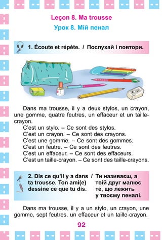 92
Leçon 8. Ma trousse
Урок 8. Мій пенал
1. Écoute et répète. / Послухай і повтори.
Dans ma trousse, il y a deux stylos, un crayon,
une gomme, quatre feutres, un effaceur et un taille-
crayon .
C’est un stylo . – Ce sont des stylos .
C’est un crayon . – Ce sont des crayons .
C’est une gomme . – Ce sont des gommes .
C’est un feutre . – Ce sont des feutres .
C’est un effaceur . – Ce sont des effaceurs .
C’est un taille-crayon . – Ce sont des taille-crayons .
2. Dis ce qu’il y a dans / Ти називаєш, а
ta trousse. Ton ami(e) твій друг малює
dessine ce que tu dis. те, що лежить
у твоєму пеналі.
Dans ma trousse, il y a un stylo, un crayon, une
gomme, sept feutres, un effaceur et un taille-crayon .
1. Écoute et répète. / Послухай і повтори.
2. Dis ce qu’il y a dans / Ти називаєш, а
ta trousse. Ton ami(e) твій друг малює
dessine ce que tu dis. те, що лежить
у твоєму пеналі.
 