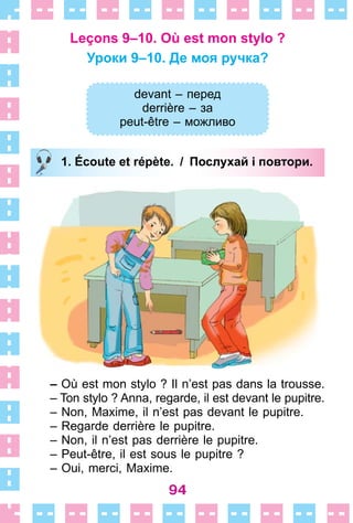 94
Leçons 9–10. Où est mon stylo ?
Уроки 9–10. Де моя ручка?
devant – перед
derrière – за
peut-être – можливо
1. Écoute et répète. / Послухай і повтори.
– Où est mon stylo ? Il n’est pas dans la trousse .
– Ton stylo ? Anna, regarde, il est devant le pupitre .
– Non, Maxime, il n’est pas devant le pupitre .
– Regarde derrière le pupitre .
– Non, il n’est pas derrière le pupitre .
– Peut-être, il est sous le pupitre ?
– Оui, merci, Maxime.
devant – перед
derrière – за
peut-être – можливо
1. Écoute et répète. / Послухай і повтори.
 