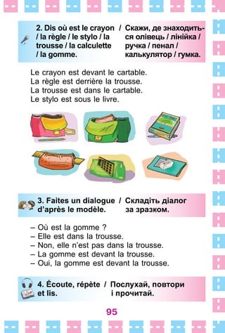 95
2. Dis où est le crayon
/ la règle / le stylo / la
trousse / la calculette
/ la gomme.
/ Скажи, де знаходить-
ся олівець / лінійка /
ручка / пенал /
калькулятор / гумка.
Le crayon est devant le cartable .
La règle est derrière la trousse .
La trousse est dans le cartable .
Le stylo est sous le livre .
3. Faites un dialogue / Складіть діалог
d’après le modèle. за зразком.
– Où est la gomme ?
– Elle est dans la trousse .
– Non, elle n’est pas dans la trousse .
– La gomme est devant la trousse .
– Oui, la gomme est devant la trousse .
4. Écoute, répète / Послухай, повтори
et lis. і прочитай.
2. Dis où est le crayon
/ la règle / le stylo / la
trousse / la calculette
/ la gomme.
/ Скажи, де знаходить-
ся олівець / лінійка /
ручка / пенал /
калькулятор / гумка.
3. Faites un dialogue / Складіть діалог
d’après le modèle. за зразком.
4. Écoute, répète / Послухай, повтори
et lis. і прочитай.
 