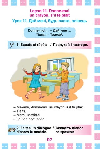 97
Leçon 11. Donne-moi
un crayon, s’il te plaît
Урок 11. Дай мені, будь ласка, олівець
Donne-moi… – Дай мені…
Tiens. – Тримай.
1. Écoute et répète. / Послухай і повтори.
– Maxime, donne-moi un crayon, s’il te plaît .
– Tiens .
– Merci, Maxime .
– Je t’en prie, Anna .
2. Faites un dialogue / Складіть діалог
d’après le modèle. за зразком.
Donne-moi… – Дай мені…
Tiens. – Тримай.
1. Écoute et répète. / Послухай і повтори.
2. Faites un dialogue / Складіть діалог
d’après le modèle. за зразком.
 